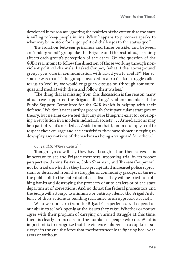 When Is the Time?  developed in prison are ignoring the realities of the extent that the state is willing to keep people in line. What happens to prisoners speaks to what may be in store for larger political challenges to the status quo.”  ‘The isolation between prisoners and those outside, and between an “underground” group like the Brigade and the rest of us, certainly affects each group’s perception of the other. On the question of the GJB’s real intent to follow the direction of those working through non- violent political channels, I asked Coupez, “what if the ‘aboveground” groups you were in communication with asked you to cool it?” Her re- sponse was that "if the groups involved in a particular struggle called for us to ‘cool it, we would engage in discussion (through communi- ques and media) with them and follow their wishes.”  “The thing that is missing from this discussion is the reason many of us have supported the Brigade all along,” said one member of the Public Support Committee for the GJB (which is helping with their defense. “We don’t necessarily agree with their particular strategies o theory, but neither do we feel that any sure blueprint exist for develop- ing a revolution in a modern industrial society . .. Armed actions may. bea part of what’s needed. .. Aside from that I, for one, simply tend to respect their courage and the sensitivity they have shown in trying to downplay any notions of themselves as being a vanguard for others.”  On Trial In Whose Court(?]  Though cynics will say they have brought it on themselves, it is important to see the Brigade members’ upcoming trial in its proper perspective. Janine Bertram, John Sherman, and Therese Coupez will not be tried on whether they have precipitated increased police repres- sion, or detracted from the struggles of community groups, or turned the public off to the potential of socialism. They will be tried for rob- bing banks and destroying the property of auto dealers or of the state department of corrections. And no doubt the federal prosecutors and the judge will attempt to minimize or entirely silence the Brigade’s de- fense of their actions as building resistance to an oppressive society.  What we can learn from the Brigade’s experiences will depend on our abilities to look openly at the issues they raise. Whether or not we. agree with their program of carrying on armed struggle at this time, there is clearly an increase in the number of people who do. What is important is to recognize that the violence inherent in a capitalist so- cietyis in the end the force that motivates people to fighting back with arms or without.  249 